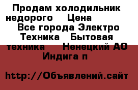 Продам холодильник недорого. › Цена ­ 15 000 - Все города Электро-Техника » Бытовая техника   . Ненецкий АО,Индига п.